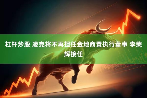 杠杆炒股 凌克将不再担任金地商置执行董事 李荣辉接任