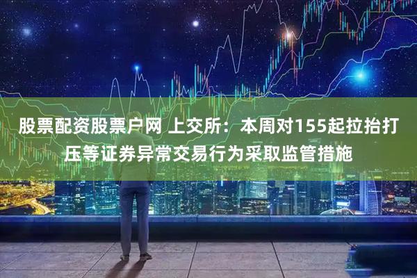 股票配资股票户网 上交所：本周对155起拉抬打压等证券异常交易行为采取监管措施