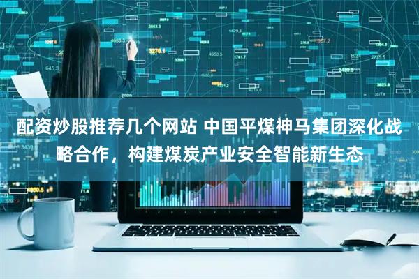 配资炒股推荐几个网站 中国平煤神马集团深化战略合作，构建煤炭产业安全智能新生态