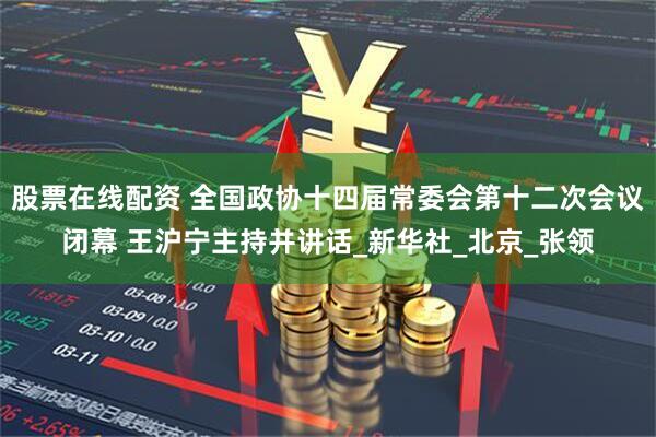 股票在线配资 全国政协十四届常委会第十二次会议闭幕 王沪宁主持并讲话_新华社_北京_张领