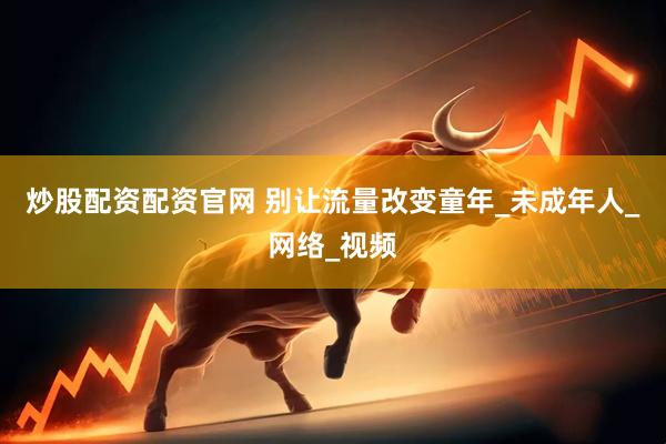 炒股配资配资官网 别让流量改变童年_未成年人_网络_视频