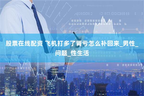 股票在线配资 飞机打多了肾亏怎么补回来_男性_问题_性生活