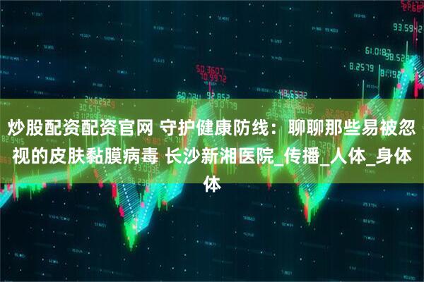 炒股配资配资官网 守护健康防线：聊聊那些易被忽视的皮肤黏膜病毒 长沙新湘医院_传播_人体_身体