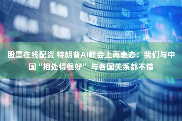 股票在线配资 特朗普AI峰会上再表态：我们与中国“相处得很好” 与各国关系都不错