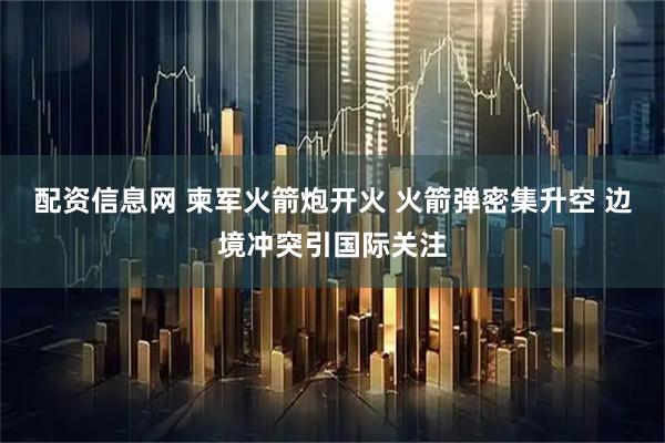 配资信息网 柬军火箭炮开火 火箭弹密集升空 边境冲突引国际关注