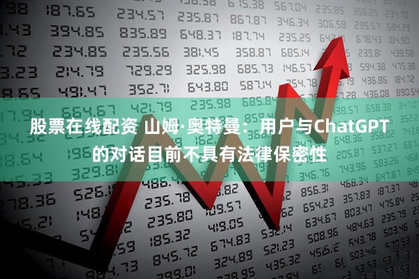 股票在线配资 山姆·奥特曼：用户与ChatGPT的对话目前不具有法律保密性