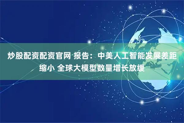 炒股配资配资官网 报告：中美人工智能发展差距缩小 全球大模型数量增长放缓