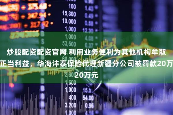 炒股配资配资官网 利用业务便利为其他机构牟取不正当利益，华海沣泰保险代理新疆分公司被罚款20万元