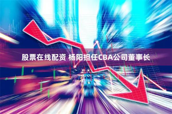 股票在线配资 杨阳担任CBA公司董事长