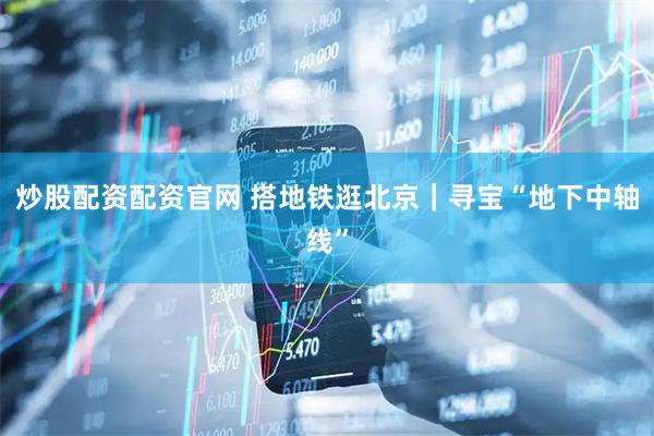 炒股配资配资官网 搭地铁逛北京｜寻宝“地下中轴线”