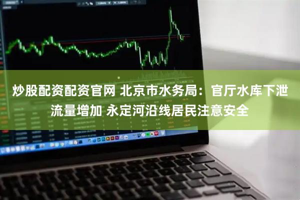 炒股配资配资官网 北京市水务局：官厅水库下泄流量增加 永定河沿线居民注意安全