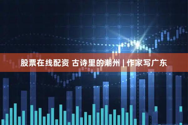 股票在线配资 古诗里的潮州 | 作家写广东