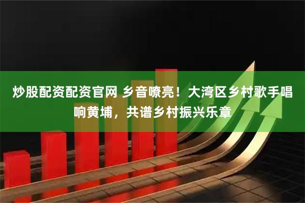 炒股配资配资官网 乡音嘹亮！大湾区乡村歌手唱响黄埔，共谱乡村振兴乐章