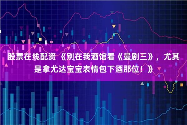 股票在线配资 《别在我酒馆看《曼剧三》，尤其是拿尤达宝宝表情包下酒那位！》