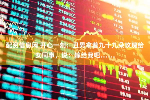 配资信息网 开心一刻：丑男拿着九十九朵玫瑰给女同事，说：嫁给我吧……
