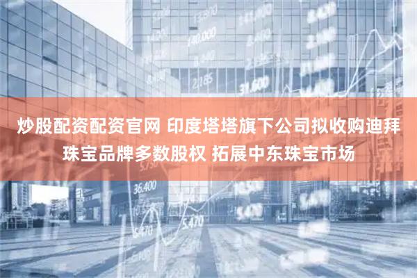 炒股配资配资官网 印度塔塔旗下公司拟收购迪拜珠宝品牌多数股权 拓展中东珠宝市场