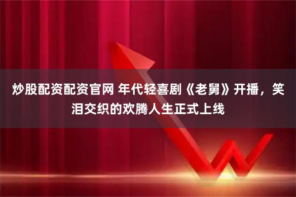 炒股配资配资官网 年代轻喜剧《老舅》开播，笑泪交织的欢腾人生正式上线