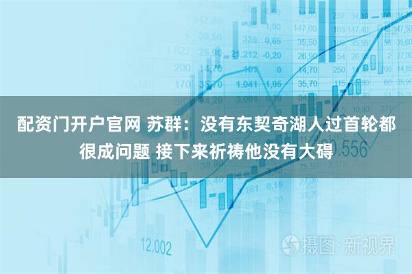 配资门开户官网 苏群：没有东契奇湖人过首轮都很成问题 接下来祈祷他没有大碍