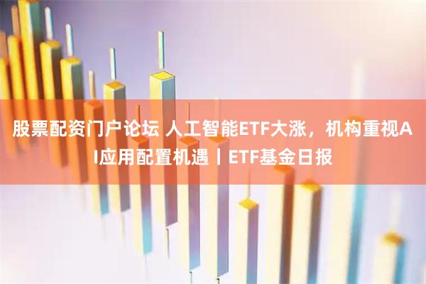 股票配资门户论坛 人工智能ETF大涨，机构重视AI应用配置机遇丨ETF基金日报