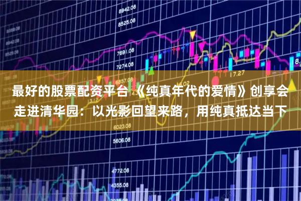 最好的股票配资平台 《纯真年代的爱情》创享会走进清华园：以光影回望来路，用纯真抵达当下