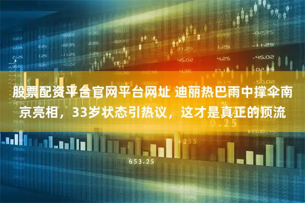 股票配资平台官网平台网址 迪丽热巴雨中撑伞南京亮相，33岁状态引热议，这才是真正的顶流
