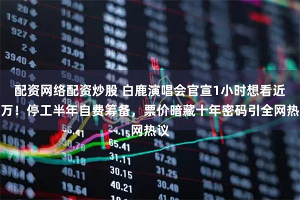 配资网络配资炒股 白鹿演唱会官宣1小时想看近两万！停工半年自费筹备，票价暗藏十年密码引全网热议