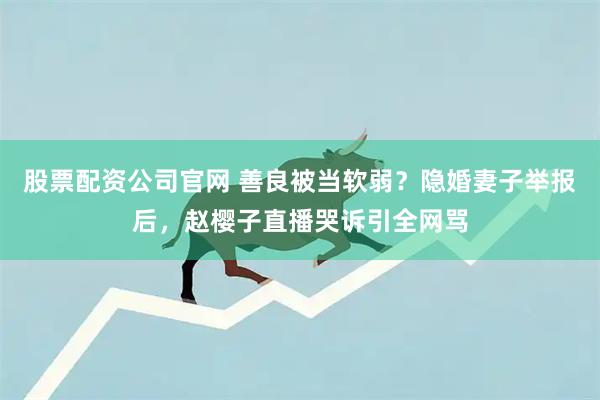 股票配资公司官网 善良被当软弱？隐婚妻子举报后，赵樱子直播哭诉引全网骂
