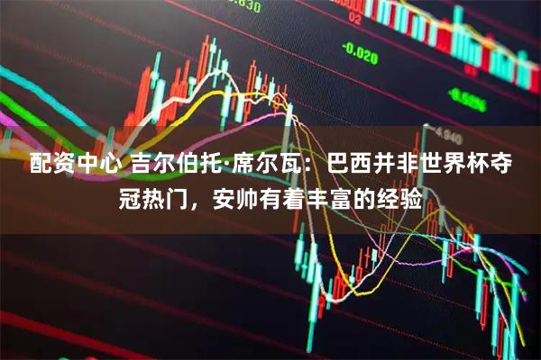 配资中心 吉尔伯托·席尔瓦：巴西并非世界杯夺冠热门，安帅有着丰富的经验