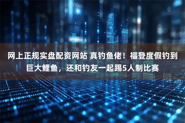 网上正规实盘配资网站 真钓鱼佬！福登度假钓到巨大鲤鱼，还和钓友一起踢5人制比赛