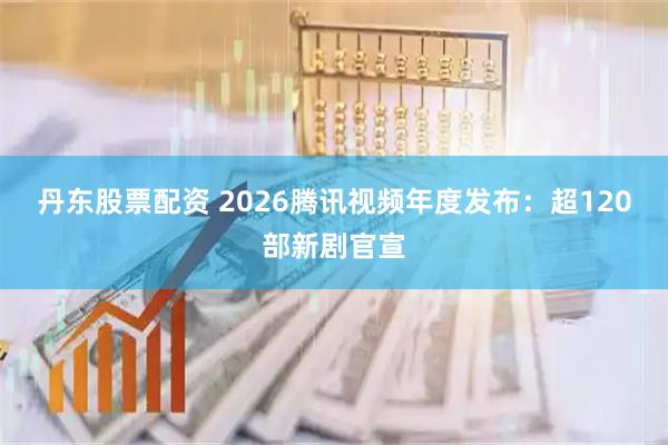 丹东股票配资 2026腾讯视频年度发布：超120部新剧官宣