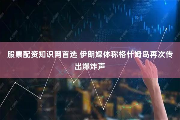 股票配资知识网首选 伊朗媒体称格什姆岛再次传出爆炸声