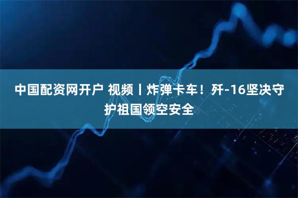 中国配资网开户 视频丨炸弹卡车！歼-16坚决守护祖国领空安全