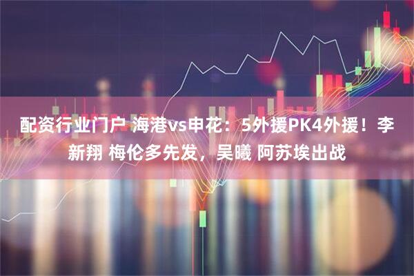 配资行业门户 海港vs申花：5外援PK4外援！李新翔 梅伦多先发，吴曦 阿苏埃出战