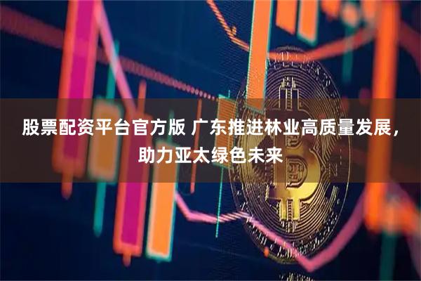 股票配资平台官方版 广东推进林业高质量发展，助力亚太绿色未来