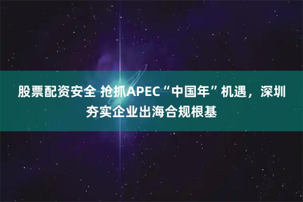 股票配资安全 抢抓APEC“中国年”机遇，深圳夯实企业出海合规根基