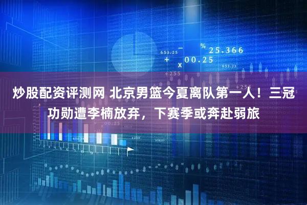 炒股配资评测网 北京男篮今夏离队第一人！三冠功勋遭李楠放弃，下赛季或奔赴弱旅