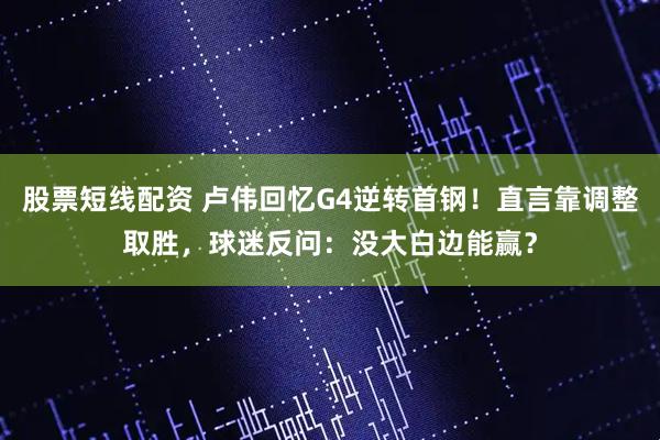 股票短线配资 卢伟回忆G4逆转首钢！直言靠调整取胜，球迷反问：没大白边能赢？