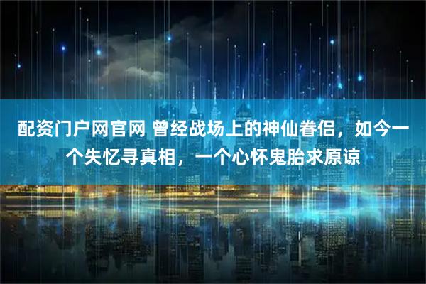 配资门户网官网 曾经战场上的神仙眷侣，如今一个失忆寻真相，一个心怀鬼胎求原谅