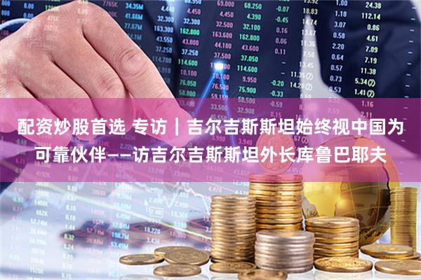 配资炒股首选 专访｜吉尔吉斯斯坦始终视中国为可靠伙伴——访吉尔吉斯斯坦外长库鲁巴耶夫