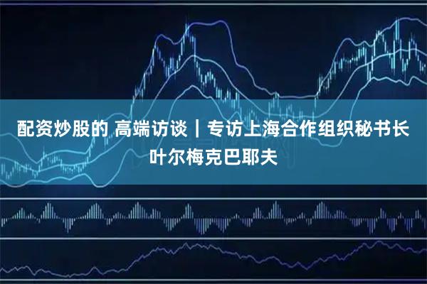 配资炒股的 高端访谈｜专访上海合作组织秘书长叶尔梅克巴耶夫