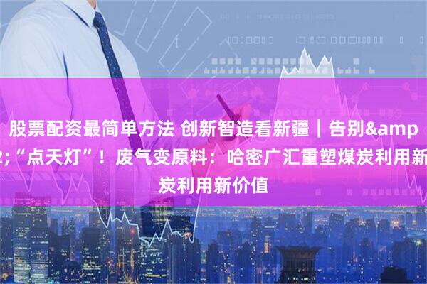 股票配资最简单方法 创新智造看新疆｜告别 “点天灯”！废气变原料：哈密广汇重塑煤炭利用新价值