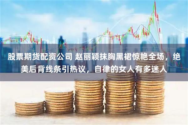 股票期货配资公司 赵丽颖抹胸黑裙惊艳全场，绝美后背线条引热议，自律的女人有多迷人