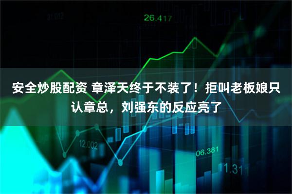 安全炒股配资 章泽天终于不装了！拒叫老板娘只认章总，刘强东的反应亮了