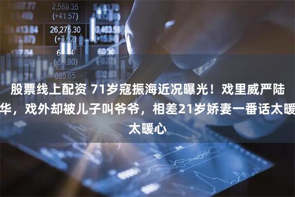 股票线上配资 71岁寇振海近况曝光！戏里威严陆振华，戏外却被儿子叫爷爷，相差21岁娇妻一番话太暖心