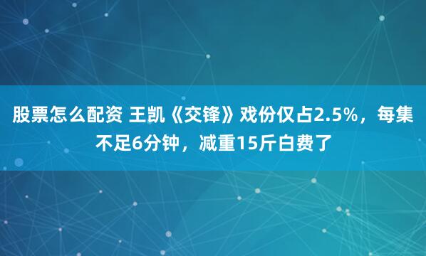 股票怎么配资 王凯《交锋》戏份仅占2.5%，每集不足6分钟，减重15斤白费了