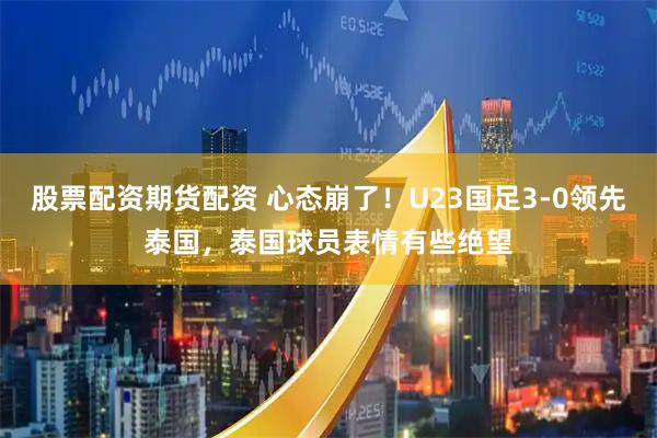 股票配资期货配资 心态崩了！U23国足3-0领先泰国，泰国球员表情有些绝望